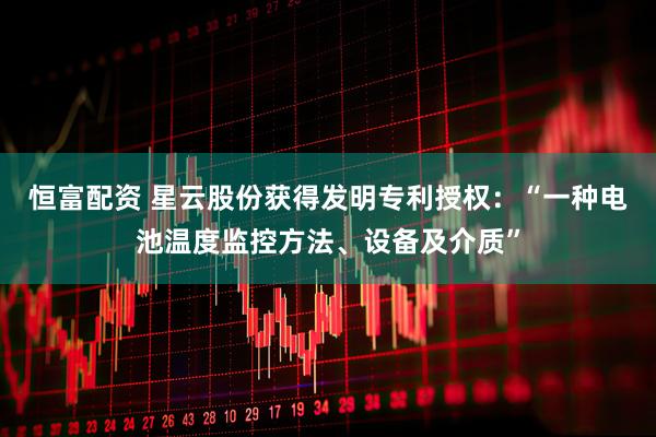 恒富配资 星云股份获得发明专利授权：“一种电池温度监控方法、设备及介质”