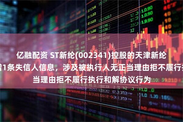 亿融配资 ST新纶(002341)控股的天津新纶科技有限公司新增1条失信人信息，涉及被执行人无正当理由拒不履行执行和解协议行为