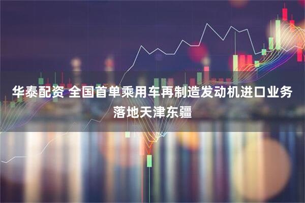 华泰配资 全国首单乘用车再制造发动机进口业务落地天津东疆
