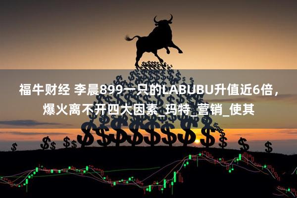 福牛财经 李晨899一只的LABUBU升值近6倍，爆火离不开四大因素_玛特_营销_使其