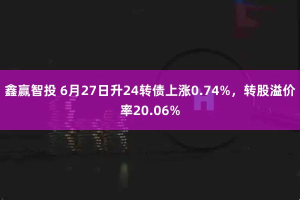 鑫赢智投 6月27日升24转债上涨0.74%，转股溢价率20.06%