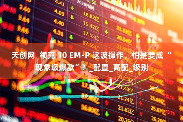 天创网  领克 10 EM-P 这波操作，怕是要成 “现象级爆款”？_配置_高配_级别