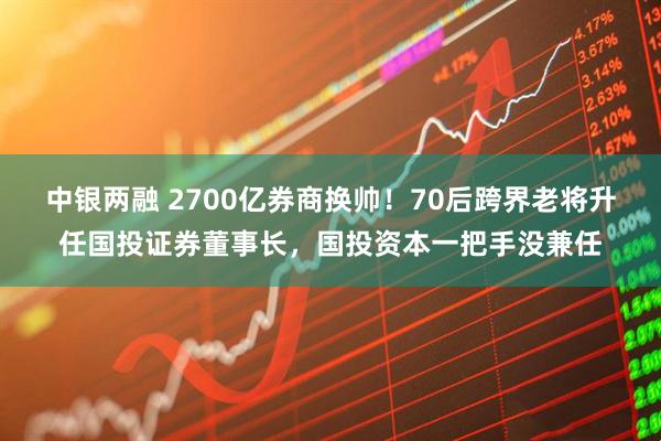 中银两融 2700亿券商换帅！70后跨界老将升任国投证券董事长，国投资本一把手没兼任