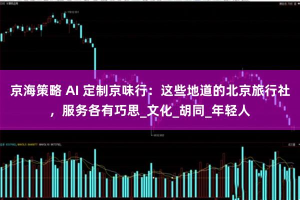京海策略 AI 定制京味行：这些地道的北京旅行社，服务各有巧思_文化_胡同_年轻人
