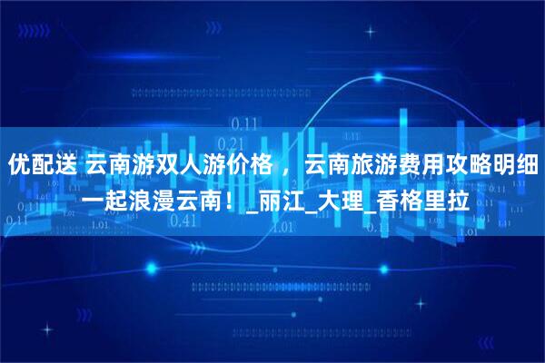 优配送 云南游双人游价格 ，云南旅游费用攻略明细 一起浪漫云南！_丽江_大理_香格里拉