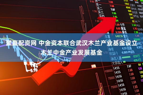 聚赢配资网 中金资本联合武汉木兰产业基金设立木兰中金产业发展基金