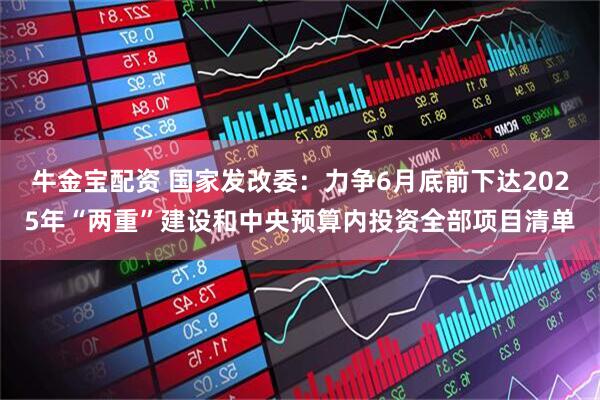 牛金宝配资 国家发改委：力争6月底前下达2025年“两重”建设和中央预算内投资全部项目清单