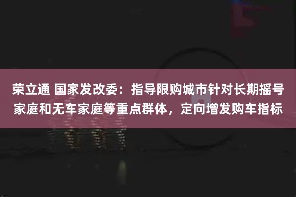 荣立通 国家发改委：指导限购城市针对长期摇号家庭和无车家庭等重点群体，定向增发购车指标