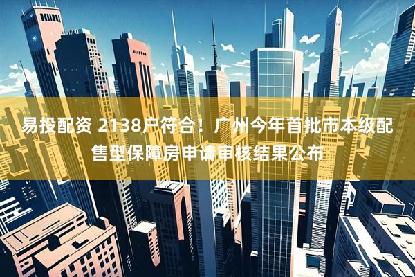 易投配资 2138户符合！广州今年首批市本级配售型保障房申请审核结果公布